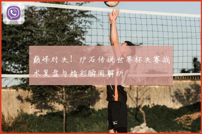 巅峰对决！炉石传说世界杯决赛战术复盘与精彩瞬间解析