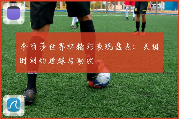 李丽莎世界杯精彩表现盘点：关键时刻的进球与助攻