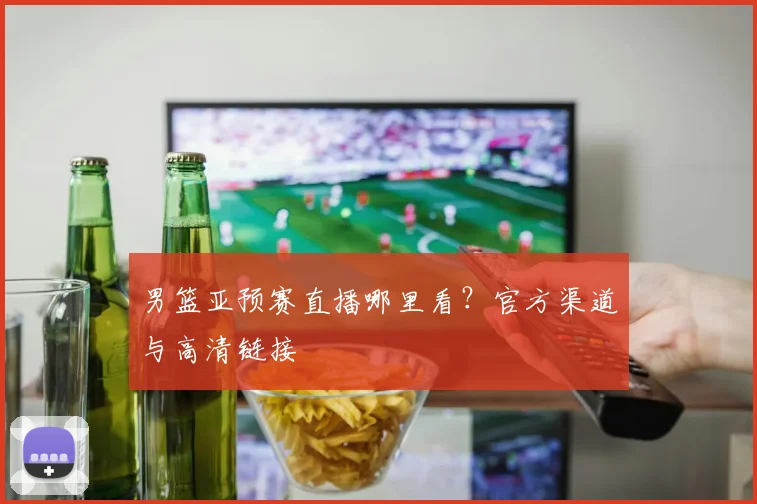 男篮亚预赛直播哪里看?官方渠道与高清链接