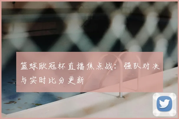 篮球欧冠杯直播焦点战：强队对决与实时比分更新