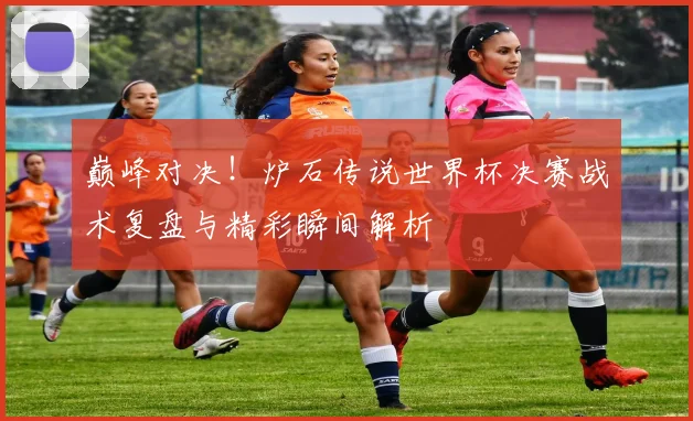 巅峰对决！炉石传说世界杯决赛战术复盘与精彩瞬间解析