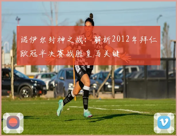 诺伊尔封神之战：解析2012年拜仁欧冠半决赛战胜皇马关键