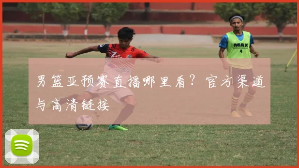 男篮亚预赛直播哪里看?官方渠道与高清链接